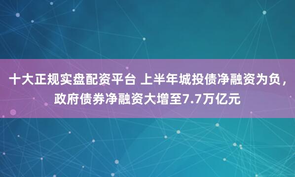 十大正规实盘配资平台 上半年城投债净融资为负，政府债券净融资大增至7.7万亿元
