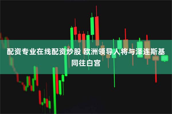 配资专业在线配资炒股 欧洲领导人将与泽连斯基同往白宫
