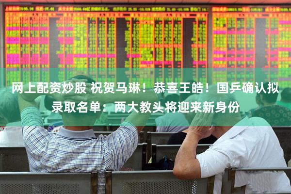 网上配资炒股 祝贺马琳！恭喜王皓！国乒确认拟录取名单：两大教头将迎来新身份