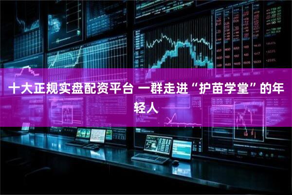 十大正规实盘配资平台 一群走进“护苗学堂”的年轻人