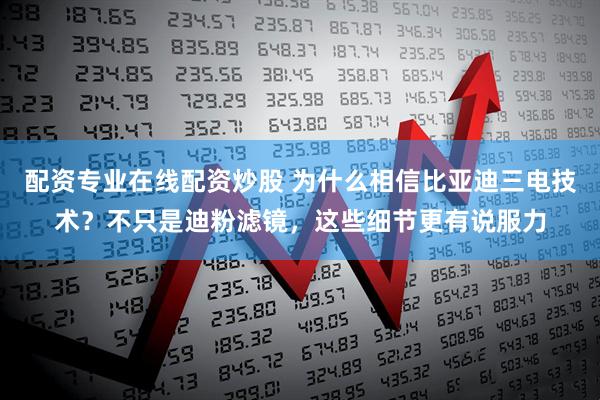 配资专业在线配资炒股 为什么相信比亚迪三电技术？不只是迪粉滤镜，这些细节更有说服力