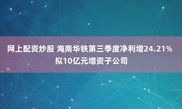 网上配资炒股 海南华铁第三季度净利增24.21% 拟10亿元增资子公司