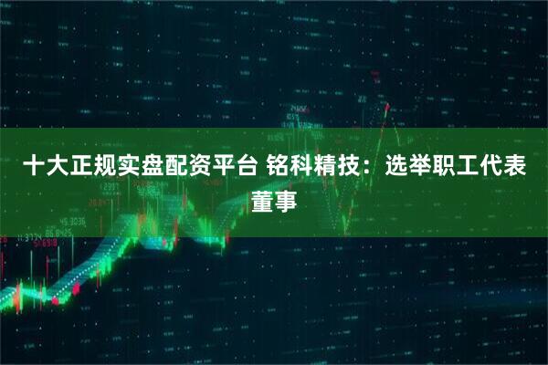 十大正规实盘配资平台 铭科精技：选举职工代表董事