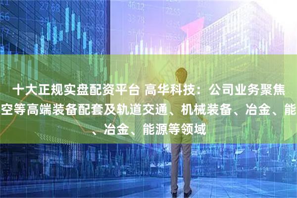 十大正规实盘配资平台 高华科技：公司业务聚焦航天、航空等高端装备配套及轨道交通、机械装备、冶金、能源等领域