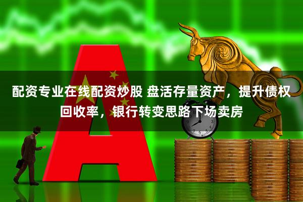 配资专业在线配资炒股 盘活存量资产，提升债权回收率，银行转变思路下场卖房