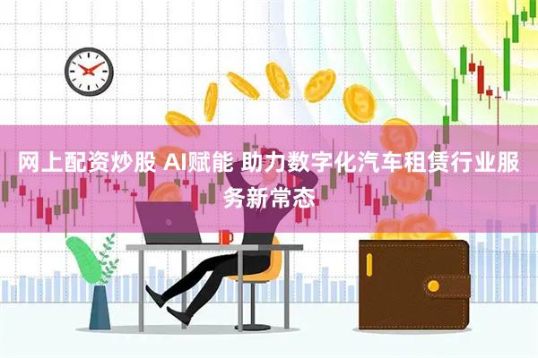 网上配资炒股 AI赋能 助力数字化汽车租赁行业服务新常态