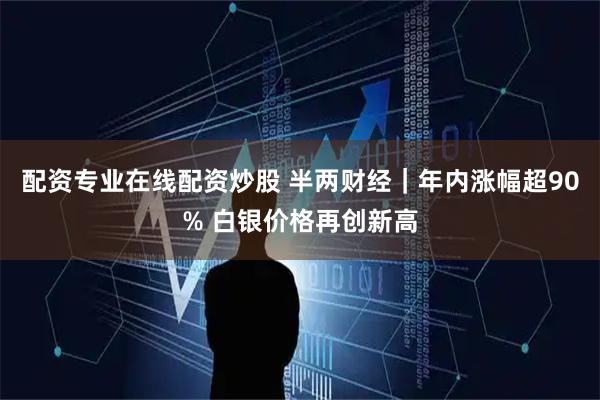 配资专业在线配资炒股 半两财经｜年内涨幅超90% 白银价格再创新高
