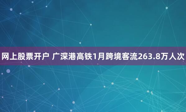 网上股票开户 广深港高铁1月跨境客流263.8万人次