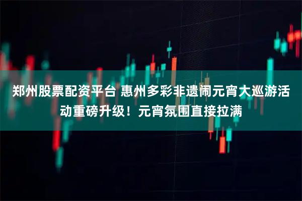 郑州股票配资平台 惠州多彩非遗闹元宵大巡游活动重磅升级！元宵氛围直接拉满