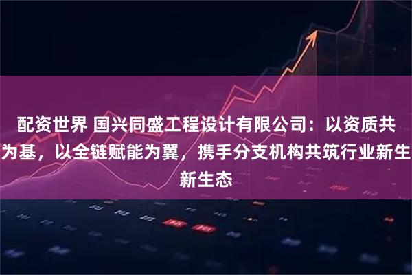 配资世界 国兴同盛工程设计有限公司:以资质共享为基,以全链赋能为翼,携手分支机构共筑行业新生态