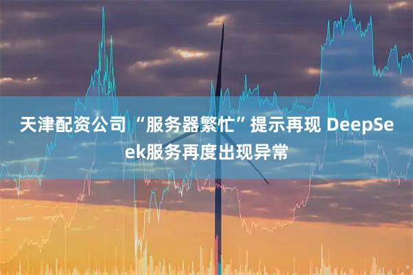 天津配资公司 “服务器繁忙”提示再现 DeepSeek服务再度出现异常