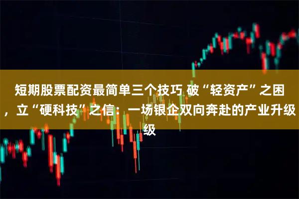短期股票配资最简单三个技巧 破“轻资产”之困,立“硬科技”之信:一场银企双向奔赴的产业升级