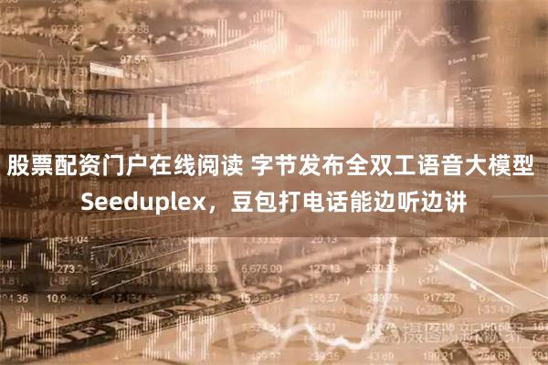 股票配资门户在线阅读 字节发布全双工语音大模型 Seeduplex，豆包打电话能边听边讲