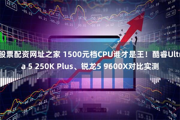 股票配资网址之家 1500元档CPU谁才是王！酷睿Ultra 5 250K Plus、锐龙5 9600X对比实测