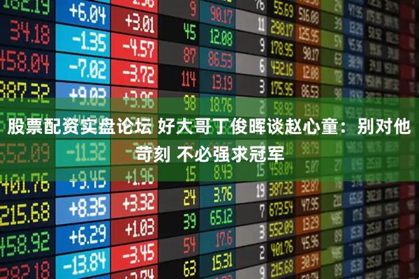 股票配资实盘论坛 好大哥丁俊晖谈赵心童：别对他苛刻 不必强求冠军