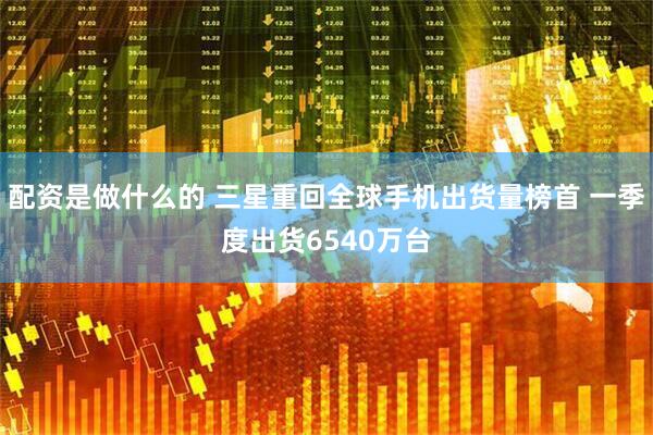 配资是做什么的 三星重回全球手机出货量榜首 一季度出货6540万台