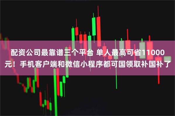配资公司最靠谱三个平台 单人最高可省11000元！手机客户端和微信小程序都可国领取补国补了