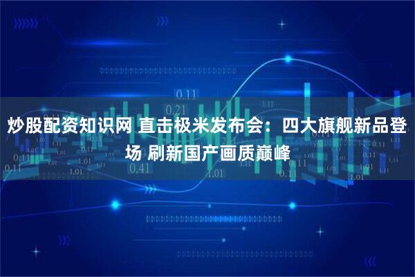 炒股配资知识网 直击极米发布会：四大旗舰新品登场 刷新国产画质巅峰