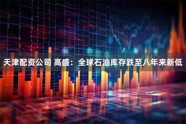 天津配资公司 高盛：全球石油库存跌至八年来新低