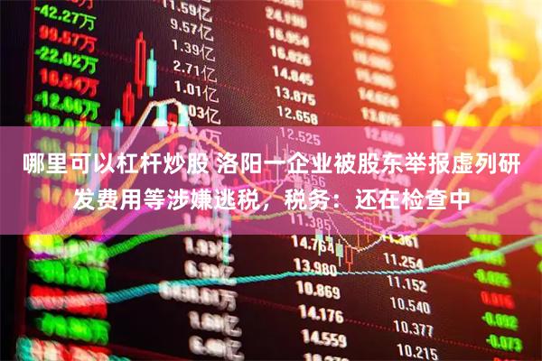 哪里可以杠杆炒股 洛阳一企业被股东举报虚列研发费用等涉嫌逃税，税务：还在检查中