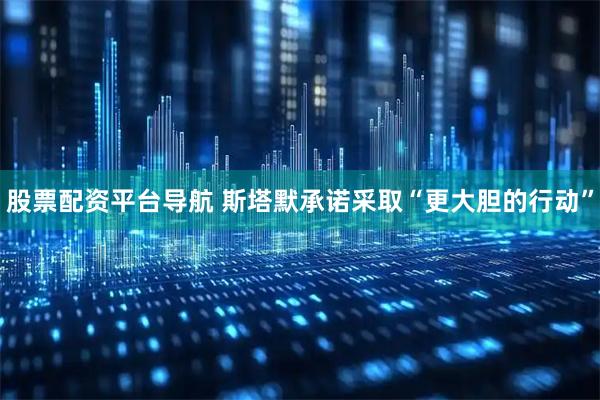 股票配资平台导航 斯塔默承诺采取“更大胆的行动”