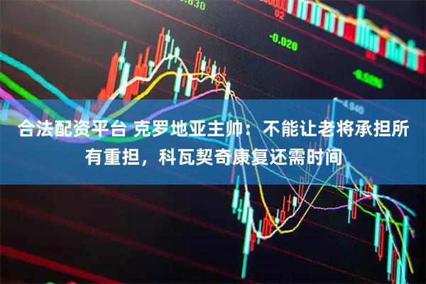 合法配资平台 克罗地亚主帅：不能让老将承担所有重担，科瓦契奇康复还需时间