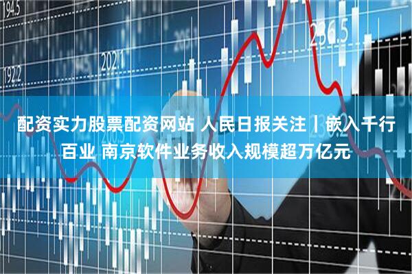 配资实力股票配资网站 人民日报关注｜嵌入千行百业 南京软件业务收入规模超万亿元