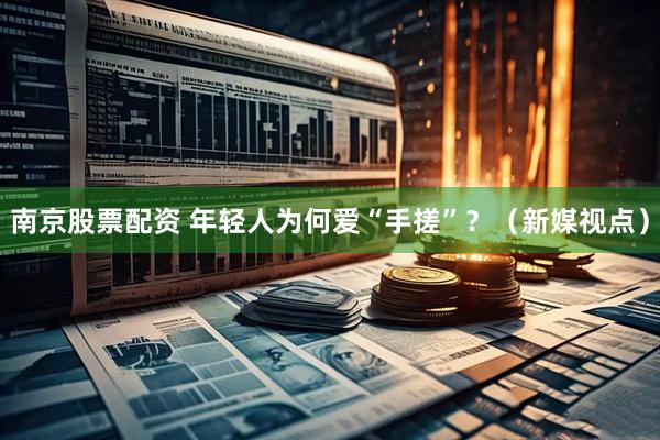 南京股票配资 年轻人为何爱“手搓”?(新媒视点)