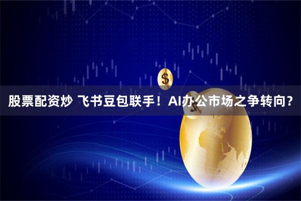 股票配资炒 飞书豆包联手！AI办公市场之争转向？
