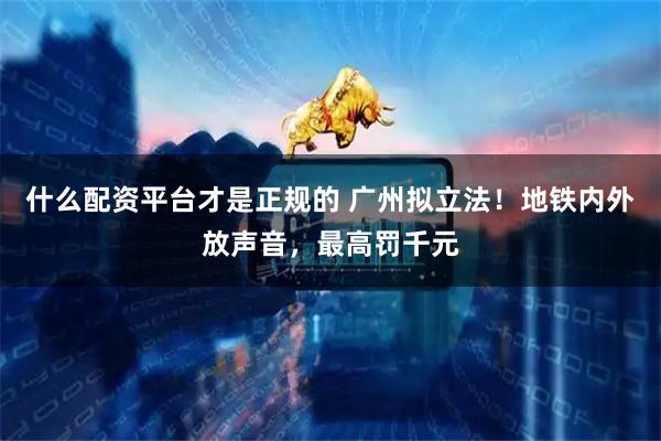 什么配资平台才是正规的 广州拟立法！地铁内外放声音，最高罚千元